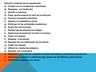 Artículo 9, deberes de los estudiantes:
a) Cumplir con la constitución colombiana
b) Respetara a la institución
c) Ajustar la conducta
d) Pagar oportunamente el valor de la matricula
e) Conocer el proyecto educativo
f) Ingresar a la plataforma virtual
g) Participar en las actividades académicas
h) Acatar las instrucciones
i) Realizar personalmente los trabajos
j) Abstenerse de presentar escritos no propios
k) Tratar con respeto
l) Respetar a los demás
m) Respetar las con fidelización de los demás
n) Cuidar los equipos
o) Utilizar los medios tecnológicos
p) Respetar a la universidad
q) Abstenerse de consumir e distribuir bebidas alcohólicas y sustancias psicoactivas
r) Abstenerse a ingresar a uniminuto bajo sustancias alcohólicas y psicoactivas
s) Abstenerse a ingresar con armas
 