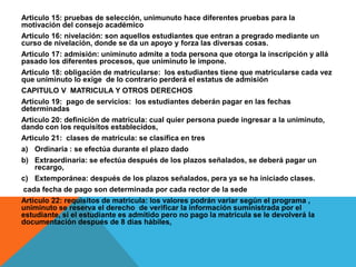 Articulo 15: pruebas de selección, unimunuto hace diferentes pruebas para la
motivación del consejo académico
Articulo 16: nivelación: son aquellos estudiantes que entran a pregrado mediante un
curso de nivelación, donde se da un apoyo y forza las diversas cosas.
Articulo 17: admisión: uniminuto admite a toda persona que otorga la inscripción y allá
pasado los diferentes procesos, que uniminuto le impone.
Articulo 18: obligación de matricularse: los estudiantes tiene que matricularse cada vez
que uniminuto lo exige de lo contrario perderá el estatus de admisión
CAPITULO V MATRICULA Y OTROS DERECHOS
Articulo 19: pago de servicios: los estudiantes deberán pagar en las fechas
determinadas
Articulo 20: definición de matricula: cual quier persona puede ingresar a la uniminuto,
dando con los requisitos establecidos,
Articulo 21: clases de matricula: se clasifica en tres
a) Ordinaria : se efectúa durante el plazo dado
b) Extraordinaria: se efectúa después de los plazos señalados, se deberá pagar un
    recargo,
c) Extemporánea: después de los plazos señalados, pera ya se ha iniciado clases.
cada fecha de pago son determinada por cada rector de la sede
Articulo 22: requisitos de matricula: los valores podrán variar según el programa ,
uniminuto se reserva el derecho de verificar la información suministrada por el
estudiante, si el estudiante es admitido pero no pago la matricula se le devolverá la
documentación después de 8 días hábiles,
 