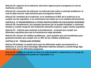 Articulo 23: vigencia de la matricula: solo tiene vigencia para el programa el cual se
matriculo y la sede
Articulo 24: renovación de matricula: la matricula solo cubre un periodo académico, lo
cual se debe renovar cada semestre para el programa inscrito
Articulo 25: rembolso de la matricula: se le rembolsara el 90% de la matricula si se
cumple con los requisitos, si se comenzaron las clases ya no se realizara devoluciones
CAPITULO VI TRANSFERENCIA A OTRAS INSTITUCIONES DE EDUCACION SUPERIOR
Articulo 26: transferencia: son aquellas personas que se pueden trasladar a uniminuto
siempre y cuando venga de otra institución educativa superior, según ciertos requisitos
Articulo 27: criterios para autorizar la transferencia: se tendrá que cumplir con
diferentes requisitos para que la transferencia salga aprobada
Articulo 28: mínimo de créditos académicos: para aquellos que son transferidos para
graduarse tendrán que cumplir con un 50% de los créditos académicos,
CAPITULO VII TRANSLADO INTERNO
Articulo 29 traslado: se podrá hacer para los diferentes sedes sea presencial o a
distancia, lo cual se hará monologar diferentes materias siempre y cuando tenga algo
relacionado con los diferentes programas
Articulo 30, tramite de traslado se hará con cada facultad, lo determinara el consejo de
la facultad su el estudiante puede ser trasladado o no
 