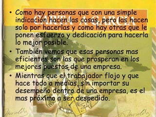• Como hay personas que con una simple
  indicación hacen las cosas, pero las hacen
  solo por hacerlas y como hay otras que le
  ponen esfuerzo y dedicación para hacerla
  lo mejor posible.
• También vemos que esas personas mas
  eficientes son las que prosperan en los
  mejores puestos de una empresa.
• Mientras que el trabajador flojo y que
  hace todo a medias, sin importar su
  desempeño dentro de una empresa, es el
  mas próximo a ser despedido.
 