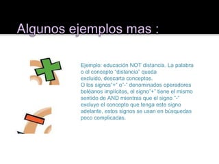 Ejemplo: educación NOT distancia. La palabra
o el concepto “distancia” queda
excluido, descarta conceptos.
O los signos”+” o”-” denominados operadores
boléanos implícitos, el signo”+” tiene el mismo
sentido de AND mientras que el signo ”-”
excluye el concepto que tenga este signo
adelante, estos signos se usan en búsquedas
poco complicadas.
 