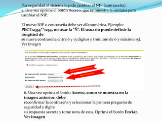 Por seguridad el sistema le pide cambiar el NIP (contraseña).
5. Una vez oprime el botón Acceso, que se muestra la ventana para
cambiar el NIP.

El nuevo NIP o contraseña debe ser alfanumérica. Ejemplo:
PECT12354**1254, no usar la “Ñ”. El usuario puede definir la
longitud de
su nueva contraseña entre 6 y 15 dígitos y (mínimo de 6 y máximo 15).
Ver imagen




 6. Una vez oprima el botón Acceso, como se muestra en la
 imagen anterior, debe
 reconfirmar la contraseña y seleccionar la primera pregunta de
 seguridad y digite
 su respuesta secreta y tome nota de esta. Oprima el botón Enviar.
 Ver imagen
 