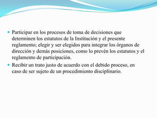  Participar en los procesos de toma de decisiones que
  determinen los estatutos de la Institución y el presente
  reglamento; elegir y ser elegidos para integrar los órganos de
  dirección y demás posiciones, como lo prevén los estatutos y el
  reglamento de participación.
 Recibir un trato justo de acuerdo con el debido proceso, en
  caso de ser sujeto de un procedimiento disciplinario.
 