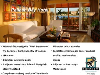 • Awarded the prestigious “Small Treasures of
The Bahamas” by the Ministry of Tourism
• 186 rooms
• 3 Outdoor swimming pools
• 2 adjacent restaurants, Sabor & Flying Fish
Modern Seafood
• Complimentary ferry service to Taino Beach
Resort for beach activities
• Canal House Conference Center can host
small to medium-sized
groups
• Adjacent to Port Lucaya
Marketplace
Pelican Bay Hotel
 