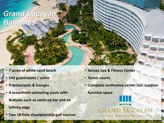 Grand Lucayan,
Bahamas
• 7 acres of white-sand beach
• 540 guestrooms / suites
• 9 restaurants & lounges
• 4 oceanfront swimming pools with
features such as swim-up bar and an
infinity edge
• Two 18-hole championship golf courses
• Senses Spa & Fitness Center
• Tennis courts
• Complete conference center incl. outdoor
function space
 