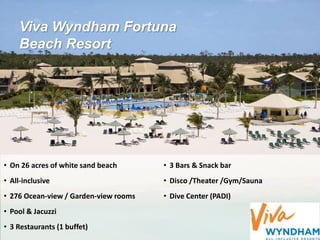 Viva Wyndham Fortuna
Beach Resort
• On 26 acres of white sand beach
• All-inclusive
• 276 Ocean-view / Garden-view rooms
• Pool & Jacuzzi
• 3 Restaurants (1 buffet)
• 3 Bars & Snack bar
• Disco /Theater /Gym/Sauna
• Dive Center (PADI)
 