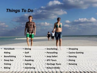 Things To Do
• Horseback
Riding
• Bonefishing
• Deep Sea
Fishing
• Biking
• Diving
• Golf
• Tennis
• Kayaking
• Sailing
• Swimming
• Snorkeling
• Parasailing
• Jeep Safari
• ATV Tours
• Heritage Tours
• Nature Walks
• Shopping
• Casino Gaming
• Dancing
• Dining
• Relaxing
 