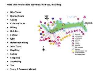 More than 40 on-shore activities await you, including:
• Bike Tours
• Birding Tours
• Casino
• Culinary Tours
• Diving
• Dolphins
• Fishing
• Golf
• Horseback Riding
• Jeep Tours
• Kayaking
• Sailing
• Shopping
• Snorkeling
• Spa
• Straw & Souvenir Market
 