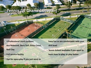 Tennis [at Grand Lucayan]
• 4 Professional court surfaces:
Ace Rebound, Deco Turf, Grass Court,
Red Clay
• Full service facility
• Opt for open-play if you just want to
have fun or are comfortable with your
skill level
• Tennis School available if you want to
learn how to play, or play better
 
