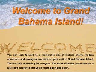 Welcome to Grand
Bahama Island!
You can look forward to a memorable mix of historic charm, modern
attractions and ecological wonders on your visit to Grand Bahama Island.
There's truly something for everyone. The warm welcome you'll receive is
just extra insurance that you'll return again and again.
 