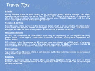 Travel Tips
Climate
Grand Bahama Island is well known for its year-round warm, tropical climate. The island
experiences temperatures that range from 70° F to 80°F. There are two types of seasons that
affect travelling decisions, hurricane season occurs June through November and the rainy
season during the months of May through October.
Currency & Banking
Grand Bahama Island currency is the Bahamian dollar, which is on par with the American dollar.
Credit cards and travelers checks are accepted at most locations on the island. ATM machines,
equipped with +PLUS and Cirrus systems, are also found in various locations.
Duty-Free Shopping
In 1992, The Government of The Bahamas took away the import duty on 11 categories of luxury
goods: liquor, china, crystal, collectibles, fragrances, watches, photographic equipment and
leather goods.
U.S. citizens out of the country for 48 hours or more are allowed up to $800 worth of duty-free
merchandise. Less than 48 hours, the duty-free exemption is $200. Limitations include 32
ounces of tobacco for those over 21 and no more than two liters of alcohol.
Drinking Water
Tap water on Grand Bahama Island is safe to drink, but bottled water is available for purchase at
many locations on the island.
Electricity
Electrical appliances from the United States are easily adaptable during your stay on Grand
Bahama Island. All electrical outlets are 60 cycles/120 volts so you can still use your hair dryer
or electrical shaver.
 