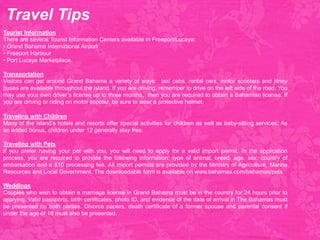 Tourist Information
There are several Tourist Information Centers available in Freeport/Lucaya:
• Grand Bahama International Airport
• Freeport Harbour
• Port Lucaya Marketplace
Transportation
Visitors can get around Grand Bahama a variety of ways: taxi cabs, rental cars, motor scooters and jitney
buses are available throughout the island. If you are driving, remember to drive on the left side of the road. You
may use your own driver’s license up to three months, then you are required to obtain a Bahamian license. If
you are driving or riding on motor scooter, be sure to wear a protective helmet.
Traveling with Children
Many of the island’s hotels and resorts offer special activities for children as well as baby-sitting services. As
an added bonus, children under 12 generally stay free.
Traveling with Pets
If you prefer having your pet with you, you will need to apply for a valid import permit. In the application
process, you are required to provide the following information: type of animal, breed, age, sex, country of
embarkation and a $10 processing fee. All import permits are provided by the Ministry of Agriculture, Marine
Resources and Local Government. The downloadable form is available on www.bahamas.com/bahamas/pets
Weddings
Couples who wish to obtain a marriage license in Grand Bahama must be in the country for 24 hours prior to
applying. Valid passports, birth certificates, photo ID, and evidence of the date of arrival in The Bahamas must
be presented by both parties. Divorce papers, death certificate of a former spouse and parental consent if
under the age of 18 must also be presented.
Travel Tips
 