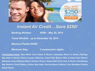 Instant Air Credit....Save $250!
Booking Window: NOW – May 20, 2014
Travel Window: up to December 30, 2014
Blackout Period:NONE
Minimum Stay: 3 consecutive nights
Participating Hotels: Blue Marlin Cove Resort & Marina; Castaways Resort & Suites; Flamingo
Bay Hotel & Marina; Grand Lucayan, Bahamas; Island Palm Marina Villas at Island Seas Resort;
Memories Grand Bahama Beach &Casino Resort; Ocean Reef Yacht Club & Resort; Old Bahama
Bay Resort & Yacht Harbour; Pelican Bay Hotel; Sunrise Resort & Marina; Viva Wyndham Fortuna
Beach Resort
 
