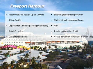 • Accommodates vessels up to 1,000 ft.
• 3 Ship Berths
• Capacity for 1 million passengers annually
• Retail Complex
• Live Entertainment
• Efficient ground transportation
• Sheltered pick up/drop off area
• ATM
• Tourist Information Booth
• Native Bahamian restaurant & snack shop
 