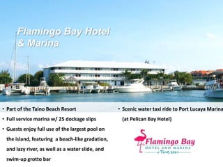 Flamingo Bay Hotel
& Marina
• Part of the Taino Beach Resort
• Full service marina w/ 25 dockage slips
• Guests enjoy full use of the largest pool on
the island, featuring a beach-like gradation,
and lazy river, as well as a water slide, and
swim-up grotto bar
• Scenic water taxi ride to Port Lucaya Marina
(at Pelican Bay Hotel)
 