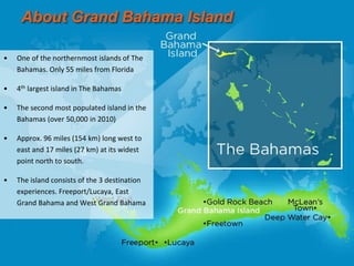 About Grand Bahama Island
• One of the northernmost islands of The
Bahamas. Only 55 miles from Florida
• 4th largest island in The Bahamas
• The second most populated island in the
Bahamas (over 50,000 in 2010)
• Approx. 96 miles (154 km) long west to
east and 17 miles (27 km) at its widest
point north to south.
• The island consists of the 3 destination
experiences. Freeport/Lucaya, East
Grand Bahama and West Grand Bahama
 