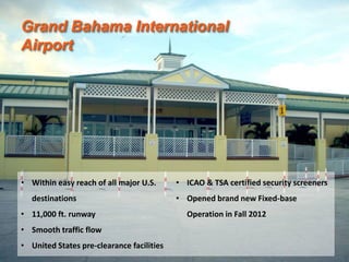 • Within easy reach of all major U.S.
destinations
• 11,000 ft. runway
• Smooth traffic flow
• United States pre-clearance facilities
• ICAO & TSA certified security screeners
• Opened brand new Fixed-base
Operation in Fall 2012
Grand Bahama International
Airport
 