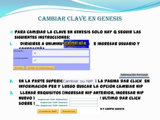 CAMBIAR CLAVE EN GENESIS
 Para cambiar la clave en GENESIS solo hay q seguir las
siguientes instrucciones:
1. dirigirse a UNIMINUTO GENESIS e ingresar usuario y
contraseña
2. En la parte superior izquierda de la pagina dar click en
información per y luego buscar la opción CAMBIAR NIP
3. Llenar requisitos (Ingresar Nip Anterior, Ingresar Nip
Nuevo Y Reingresar Nip Nuevo) Y por ultimo dar click
sobre la opción CAMBIAR NIP
KEVIN Y CARPIO ACOSTA
 