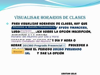 VISUALISAR HORARIOS DE CLASES
 Para visualizar horarios de clases, hay que
buscar la opción ALUMNO Y AYUDA FINANCIERA.
Luego hacer click sobre la opción Inscripción,
dirigirse a la opción
Horario Del Alumno por Día Y Hora o
Horario Detallado Del Alumno proceder a
seleccionar el periodo 201360 Pregrado
Presencial y dar la opción
Cristian Celis
 