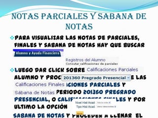 NOTAS PARCIALES Y SABANA DE
NOTAS
Para visualizar las notas de parciales,
finales y sabana de notas hay que buscar
la opción
luego dar click sobre Registros Del
Alumno y proceder a dar click sobre las
opciones Calificaciones Parciales y
seleccionar periodo 201360 Pregrado
Presencial, o Calificaciones Finales y por
ultimo la opción
Sabana De Notas y proceder a llenar el
 