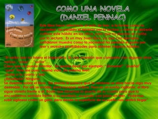 COMO UNA NOVELA(DANIEL PENNAC)Este libro hace referencia al acto de leer, a la forma como la sociedad  ha perdido el aprecio por la lectura y cómo se debería cultivar este hábito en los niños, para que no pierdan el cariño por la lectura.  Es un muy buen libro, ya que con ejemplos cotidianos muestra como la sociedad ha perdido el gusto por leer y muestra posibilidades para obtener mejores hábitos.“El verbo leer no tolera el imperativo. Es una aversión que comparte con algunos otros verbos: “amar”…”soñar”…Claro que se puede intentar.  Se podría decir por ejemplo: “¡Ámame!” “¡Sueña!” “¡Lee!” Pero lee pues, buena vida, ¡Te ordeno leer!-¡Sube a tu cuarto y lee! ¿Resultado? NingunoSe duerme sobre el libro.  De pronto le parece que la ventana se abre hacia algo muy deseable.  Por allí se evade, para escapar al libro. Pero es un sueño vigilante: el libro sigue abierto frente a él. Basta que abramos la puerta de su cuarto para que lo encontremos sentado frente a su escritorio, ocupado con juicio en leer.  Podemos subir sigilosos como un gato, pero desde la superficie de su sueño nos sentirá llegar”