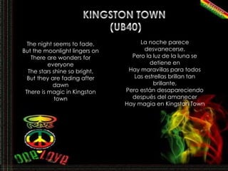 KINGSTON TOWN (UB40)La noche parece desvanecerse,Pero la luz de la luna se detiene enHay maravillas para todosLas estrellas brillan tan brillante,Pero están desapareciendo después del amanecerHay magia en Kingston TownThe night seems to fade,But the moonlight lingers onThere are wonders for everyoneThe stars shine so bright,But they are fading after dawnThere is magic in Kingston town