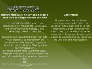NOTICIAHombre mata a seis niños y deja heridos a otros siete en colegio del este de China Las autoridades detuvieron a un sospechoso, un médico de Funjian que fue despedido de su trabajo y que presenta problemas mentales. Los niños que resultaron heridos han sido hospitalizados y se encuentran en condición estable, según la   agencia oficial de noticias Xinhua. El ataque fue con arma blanca.El suceso ocurrió a las 7:20 horas (23:20 GMT) del lunes en un establecimiento de la provincia de Funjian  que fue cerrado. Pekín Efehttp://www.eltiempo.com/mundo/otrasregiones/hombre-mata-a-seis-ninos_7459828-1Comentario:Hay personas que no tienen consideración de los niños, no respetan esta edad, que es la más importante del ser humano; y es injusto que muchos niños inocentes se vean involucrados y tengan que pagar de cierta forma por los actos de una persona inconsciente.