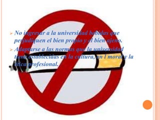  No ingresar a la universidad bebidas que
  perjudiquen el bien propio y el bien ajeno.
 Adaptarse a las normas que la universidad
  tiene establecidas en la cultura, en l moral y la
  ética profesional.
 