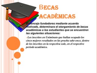 BECAS
           ACADÉMICAS
El concejo fundadores mediante acuerdo
motivado, determinara el otorgamiento de becas
académicas a los estudiantes que se encuentren
las siguientes situaciones:
Los inscritos en Uniminuto que hallan ocupado los
cinco mejores resultados en las prueba sabe-once, dentro
de los inscritos en la respectiva sede, en el respectivo
periodo académico.
 