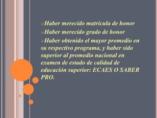Haber  merecido matricula de honor
Haber merecido grado de honor

Haber obtenido el mayor promedio en
su respectivo programa, y haber sido
superior al promedio nacional en
examen de estado de calidad de
educación superior: ECAES O SABER
PRO.
 