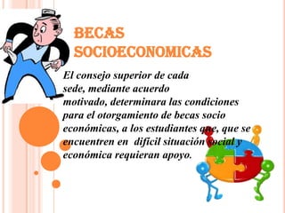 BECAS
  SOCIOECONOMICAS
El consejo superior de cada
sede, mediante acuerdo
motivado, determinara las condiciones
para el otorgamiento de becas socio
económicas, a los estudiantes que, que se
encuentren en difícil situación social y
económica requieran apoyo.
 