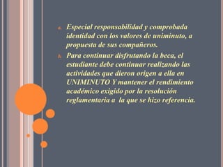 a.   Especial responsabilidad y comprobada
     identidad con los valores de uniminuto, a
     propuesta de sus compañeros.
b.   Para continuar disfrutando la beca, el
     estudiante debe continuar realizando las
     actividades que dieron origen a ella en
     UNIMINUTO Y mantener el rendimiento
     académico exigido por la resolución
     reglamentaria a la que se hizo referencia.
 