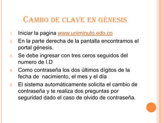 CAMBO DE CLAVE EN GÉNESIS
1.   Iniciar la pagina www.uniminuto.edo.co
2.   En la parte derecha de la pantalla encontramos el
     portal génesis.
3.   Se debe ingresar con tres ceros seguidos del
     numero de I.D
4.   Como contraseña los dos últimos dígitos de la
     fecha de nacimiento, el mes y el día
5.   El sistema automáticamente solicita el cambio de
     contraseña y te realiza dos preguntas por
     seguridad dado el caso de olvido de contraseña.
 