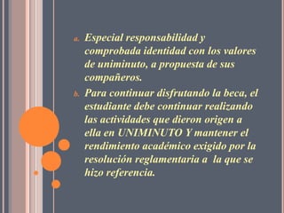 a.   Especial responsabilidad y
     comprobada identidad con los valores
     de uniminuto, a propuesta de sus
     compañeros.
b.   Para continuar disfrutando la beca, el
     estudiante debe continuar realizando
     las actividades que dieron origen a
     ella en UNIMINUTO Y mantener el
     rendimiento académico exigido por la
     resolución reglamentaria a la que se
     hizo referencia.
 