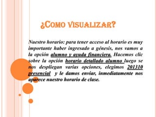 ¿COMO VISUALIZAR?
Nuestro horario: para tener acceso al horario es muy
importante haber ingresado a génesis, nos vamos a
la opción alumno y ayuda financiera. Hacemos clic
sobre la opción horario detallado alumno luego se
nos despliegan varias opciones, elegimos 201310
presencial y le damos enviar, inmediatamente nos
aparece nuestro horario de clase.
 