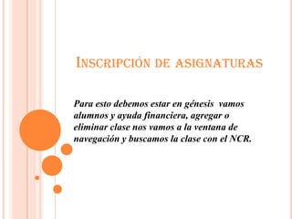 INSCRIPCIÓN DE ASIGNATURAS

Para esto debemos estar en génesis vamos
alumnos y ayuda financiera, agregar o
eliminar clase nos vamos a la ventana de
navegación y buscamos la clase con el NCR.
 
