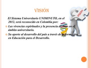 VISIÓN
 El Sistema Universitario UNIMINUTO, en el
  2012, será reconocido en Colombia por:
 Las vivencias espirituales y la presencia de Dios en el
  ámbito universitario.
 Su aporte al desarrollo del país a través de la formación
  en Educación para el Desarrollo.
 