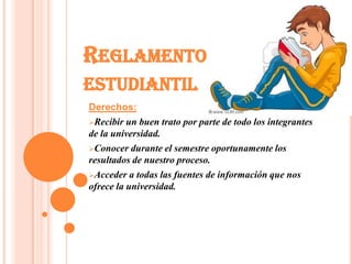 REGLAMENTO
ESTUDIANTIL
Derechos:
Recibir un buen trato por parte de todo los integrantes
de la universidad.
Conocer durante el semestre oportunamente los
resultados de nuestro proceso.
Acceder a todas las fuentes de información que nos
ofrece la universidad.
 