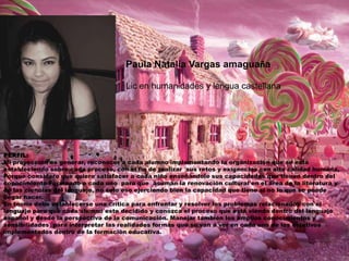 Paula Natalia Vargas amaguaña
Lic en humanidades y lengua castellana

PERFIL:
Mi proyección es generar, reconocer a cada alumno implementando la organización que se está
estableciendo sobre cada proceso, con el fin de realizar sus retos y exigencias con alta calidad humana,
Porque considero que quiero satisfacer a cada niño enseñándole sus capacidades que tienen dentro del
conocimiento Formando a cada uno para que asuman la renovación cultural en el área de la literatura y
de las ciencias del lenguaje, no solo eso ejerciendo bien la capacidad que tiene si no lo que se puede
llegar hacer.
En teoría debe establecerse una crítica para enfrentar y resolver los problemas relacionados con el
lenguaje para que cada alumno este decidido y conozca el proceso que está viendo dentro del lenguaje
español y desde la perspectiva de la comunicación. Manejar también los amplios conocimientos y
sensibilidades para interpretar las realidades formas que se van a ver en cada uno de los objetivos
implementados dentro de la formación educativa.

 