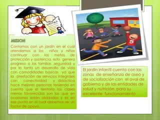 Contamos con un jardín en el cual
atendamos a los
niños y niñas
continuar con las metas de
protección y asistencia, esto genera
progreso a las familias ,seguridad y
por lo tanto un desarrollo de vida
con comodidades básicas ya que
la prestación de servicios integrales
con
conectividad
y didáctica
hace mejores personas teniendo en
cuenta que el territorio las clases
menos favorecidas son las que en
ocasiones están olvidadas y es en
ese punto en el cual debemos ser un
factor de apoyo.

El jardín infantil cuenta con las
zonas de enseñanza de aseo y
de socialización con el aval de
gobierno y de las entidades de
salud y nutrición para su
excelente funcionamiento

 
