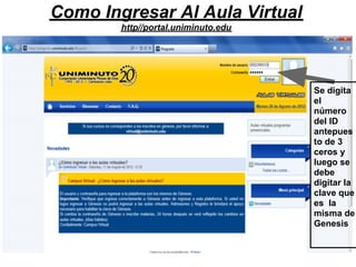 Como Ingresar Al Aula Virtual
        http//portal.uniminuto.edu




                                     Se digita
                                     el
                                     número
                                     del ID
                                     antepues
                                     to de 3
                                     ceros y
                                     luego se
                                     debe
                                     digitar la
                                     clave que
                                     es la
                                     misma de
                                     Genesis
 