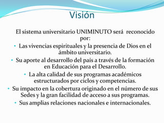 Visión
    El sistema universitario UNIMINUTO será reconocido
                               por:
   • Las vivencias espirituales y la presencia de Dios en el
                       ámbito universitario.
  • Su aporte al desarrollo del país a través de la formación
                en Educación para el Desarrollo.
        • La alta calidad de sus programas académicos
            estructurados por ciclos y competencias.
• Su impacto en la cobertura originado en el número de sus
      Sedes y la gran facilidad de acceso a sus programas.
   • Sus amplias relaciones nacionales e internacionales.
 