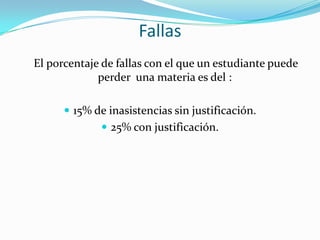 Fallas
El porcentaje de fallas con el que un estudiante puede
             perder una materia es del :

       15% de inasistencias sin justificación.
              25% con justificación.
 
