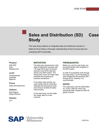 CASE STUDY




                         Sales and Distribution (SD)                                                        Case
                         Study
                         This case study explains an integrated sales and distribution process in
                         detail and thus fosters a thorough understanding of each process step and
                         underlying SAP functionality.




Product                        MOTIVATION                           PREREQUISITES
SAP ERP                        The data entry requirements in the   Before you use this case study, you
G.B.I.                         sales & distribution exercises (SD   should be familiar with navigation in
Release 6.04                   1 through SD 8) were minimized       the SAP system.
                               because much of the data was
Level                          stored in the SAP system. This       In order to successfully work through
                               stored data, known as master data,   this case study, it is not necessary to
Undergraduate
                               simplifies the processing of         have finished the SD exercises (SD 1
Graduate
                               business transactions.               through SD 8). However, it is
Beginner
                                                                    recommended.
                               In the sales order process, we
Focus                          used master data for customers,      NOTES
Sales and Distribution         materials (the products we sold)
                                                                    This case study uses the Global Bike
                               and pricing to simplify the sales
                                                                    Inc. (G.B.I.) data set, which has
Authors                        order process.
                                                                    exclusively been created for SAP UA
Bret Wagner                                                         global curricula.
Stefan Weidner                 In this case study, we will create
                               the master data for a new
                               customer.
Version
2.01




                                                                                               © SAP AG
 