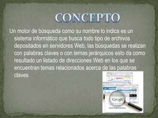 Un motor de búsqueda como su nombre lo indica es un
 sistema informático que busca todo tipo de archivos
 depositados en servidores Web, las búsquedas se realizan
 con palabras claves o con temas jerárquicos esto da como
 resultado un listado de direcciones Web en los que se
 encuentran temas relacionados acerca de las palabras
 claves
 