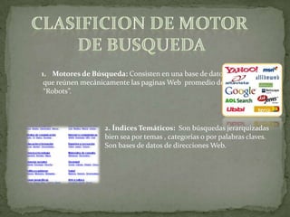 1. Motores de Búsqueda: Consisten en una base de datos
 que reúnen mecánicamente las paginas Web promedio de
 “Robots”.




                  2. Índices Temáticos: Son búsquedas jerarquizadas
                  bien sea por temas , categorías o por palabras claves.
                  Son bases de datos de direcciones Web.
 