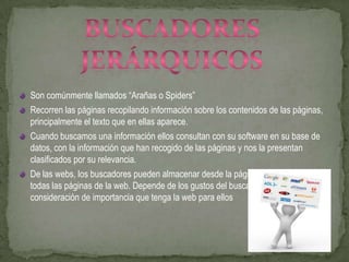 Son comúnmente llamados “Arañas o Spiders”
Recorren las páginas recopilando información sobre los contenidos de las páginas,
principalmente el texto que en ellas aparece.
Cuando buscamos una información ellos consultan con su software en su base de
datos, con la información que han recogido de las páginas y nos la presentan
clasificados por su relevancia.
De las webs, los buscadores pueden almacenar desde la página de entrada, a
todas las páginas de la web. Depende de los gustos del buscador y la
consideración de importancia que tenga la web para ellos
 