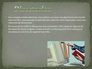  Son completamente distintos a los spiders, en estos, los algoritmos son mucho
  mas sencillos, presentando la información sobre las webs registradas como una
  colección de directorios.
 No recorren las webs ni almacenan sus contenidos. Solo registran algunos de
  los datos de nuestra página. Como el título y la descripción de la web que se
  introduzcan a la hora de registrar las webs.
 