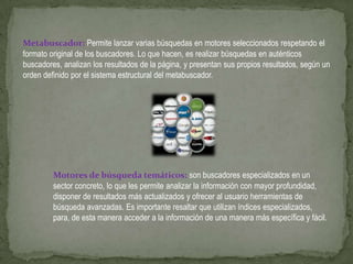 Metabuscador: Permite lanzar varias búsquedas en motores seleccionados respetando el
formato original de los buscadores. Lo que hacen, es realizar búsquedas en auténticos
buscadores, analizan los resultados de la página, y presentan sus propios resultados, según un
orden definido por el sistema estructural del metabuscador.




         Motores de búsqueda temáticos: son buscadores especializados en un
         sector concreto, lo que les permite analizar la información con mayor profundidad,
         disponer de resultados más actualizados y ofrecer al usuario herramientas de
         búsqueda avanzadas. Es importante resaltar que utilizan índices especializados,
         para, de esta manera acceder a la información de una manera más específica y fácil.
 