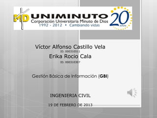 Víctor Alfonso Castillo Vela
            ID. 000310511

       Erika Rocio Cala
            ID. 000310307




Gestión Básica de Información (GBI)



        INGENIERIA CIVIL

       19 DE FEBRERO DE 2013
 